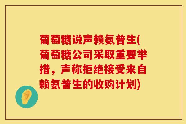葡萄糖说声赖氨普生(葡萄糖公司采取重要举措，声称拒绝接受来自赖氨普生的收购计划)