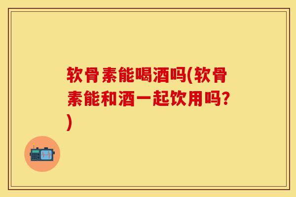 软骨素能喝酒吗(软骨素能和酒一起饮用吗？)