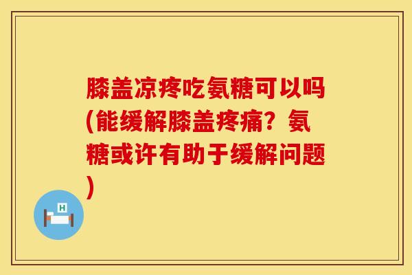 膝盖凉疼吃氨糖可以吗(能缓解膝盖疼痛？氨糖或许有助于缓解问题)