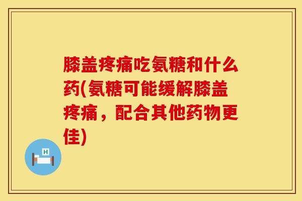 膝盖疼痛吃氨糖和什么药(氨糖可能缓解膝盖疼痛，配合其他药物更佳)
