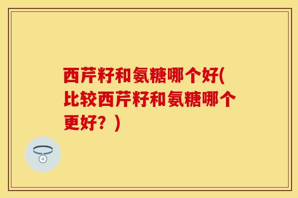 西芹籽和氨糖哪个好(比较西芹籽和氨糖哪个更好？)