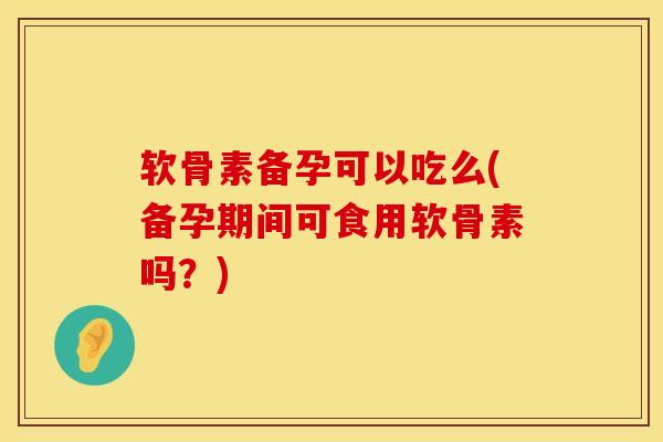 软骨素备孕可以吃么(备孕期间可食用软骨素吗？)