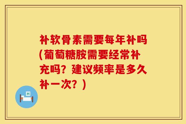 补软骨素需要每年补吗(葡萄糖胺需要经常补充吗？建议频率是多久补一次？)