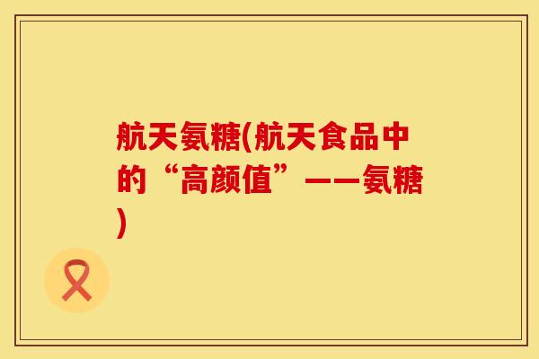 航天氨糖(航天食品中的“高颜值”——氨糖)