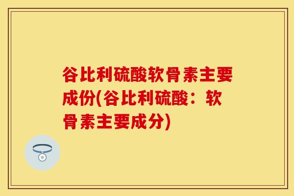 谷比利硫酸软骨素主要成份(谷比利硫酸：软骨素主要成分)