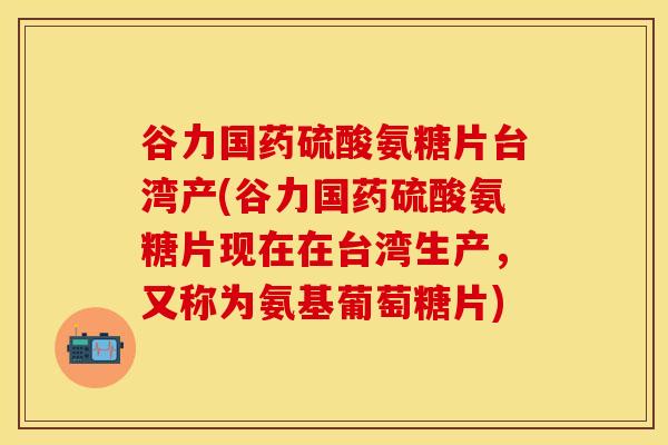 谷力国药硫酸氨糖片台湾产(谷力国药硫酸氨糖片现在在台湾生产，又称为氨基葡萄糖片)
