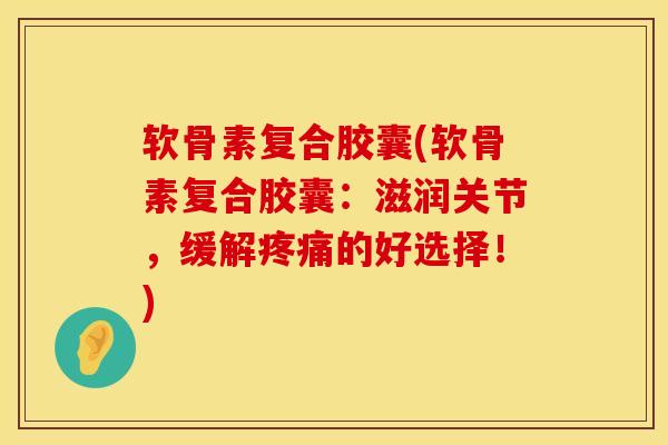 软骨素复合胶囊(软骨素复合胶囊：滋润关节，缓解疼痛的好选择！)