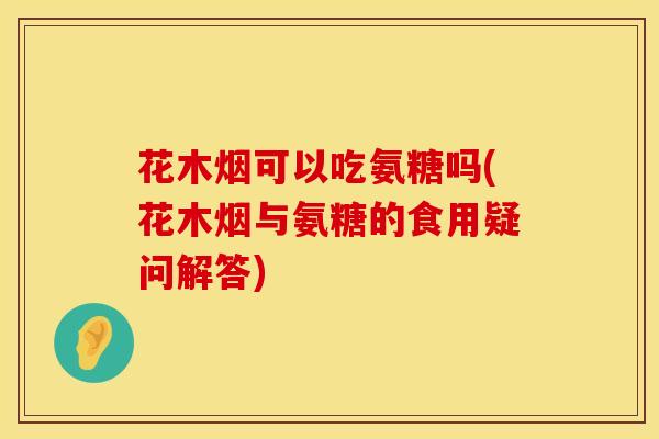 花木烟可以吃氨糖吗(花木烟与氨糖的食用疑问解答)