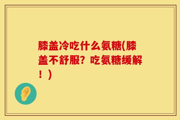 膝盖冷吃什么氨糖(膝盖不舒服？吃氨糖缓解！)