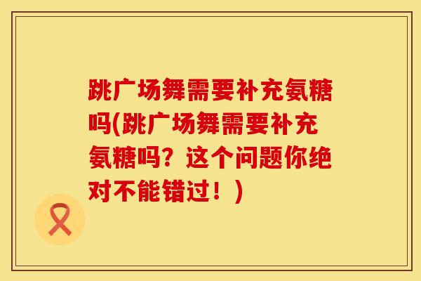 跳广场舞需要补充氨糖吗(跳广场舞需要补充氨糖吗？这个问题你绝对不能错过！)