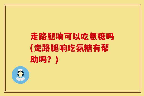 走路腿响可以吃氨糖吗(走路腿响吃氨糖有帮助吗?)