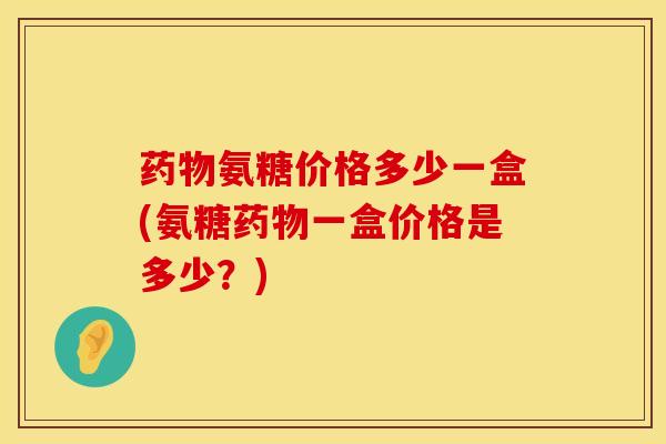 药物氨糖价格多少一盒(氨糖药物一盒价格是多少？)