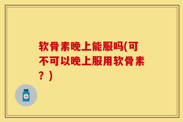 软骨素晚上能服吗(可不可以晚上服用软骨素？)