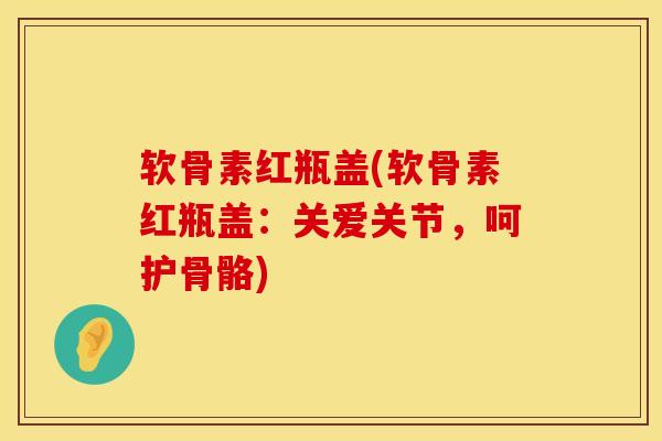 软骨素红瓶盖(软骨素红瓶盖：关爱关节，呵护骨骼)
