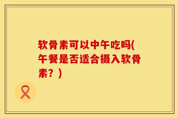 软骨素可以中午吃吗(午餐是否适合摄入软骨素？)