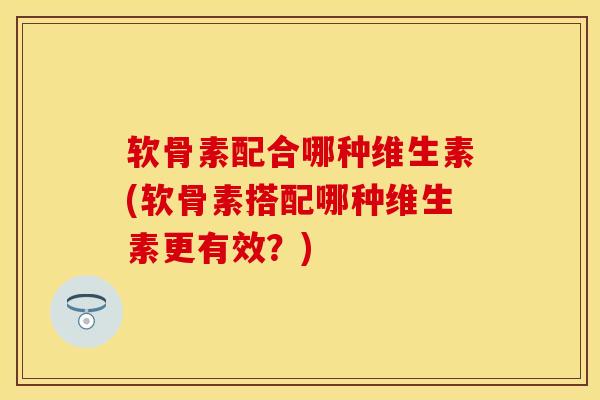 软骨素配合哪种维生素(软骨素搭配哪种维生素更有效？)