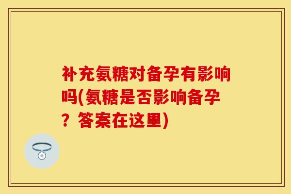 补充氨糖对备孕有影响吗(氨糖是否影响备孕？答案在这里)