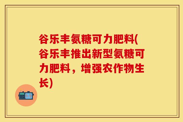 谷乐丰氨糖可力肥料(谷乐丰推出新型氨糖可力肥料，增强农作物生长)