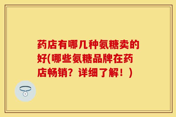 药店有哪几种氨糖卖的好(哪些氨糖品牌在药店畅销？详细了解！)