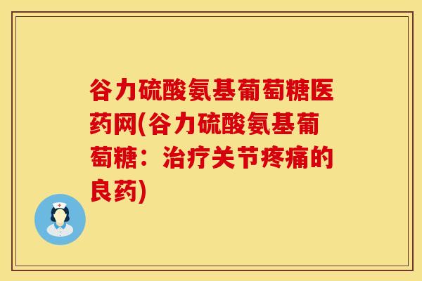 谷力硫酸氨基葡萄糖医药网(谷力硫酸氨基葡萄糖：治疗关节疼痛的良药)
