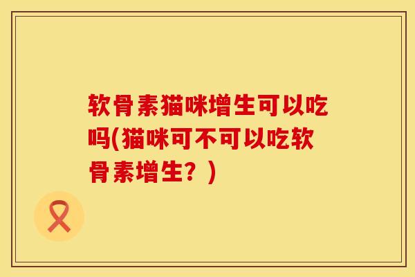 软骨素猫咪增生可以吃吗(猫咪可不可以吃软骨素增生？)
