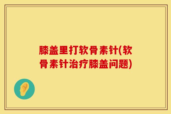 膝盖里打软骨素针(软骨素针膝盖问题)