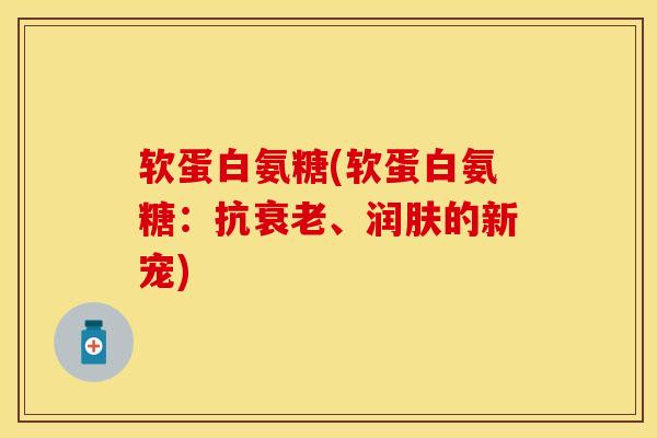 软蛋白氨糖(软蛋白氨糖：抗衰老、润肤的新宠)