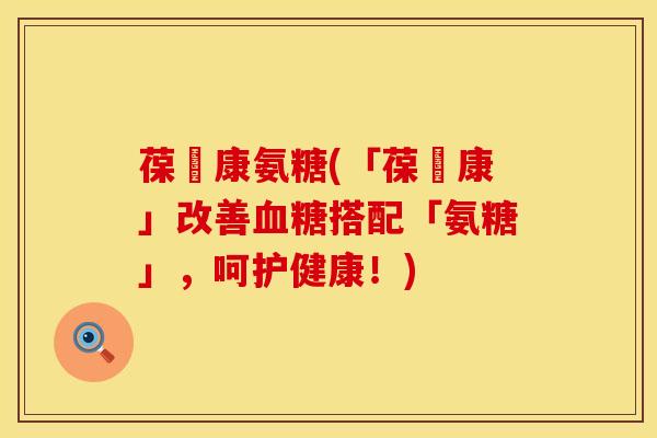 葆苾康氨糖(「葆苾康」改善血糖搭配「氨糖」，呵护健康！)