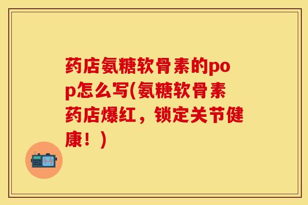 药店氨糖软骨素的pop怎么写(氨糖软骨素药店爆红，锁定关节健康！)