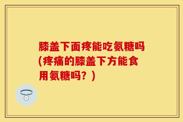 膝盖下面疼能吃氨糖吗(疼痛的膝盖下方能食用氨糖吗？)