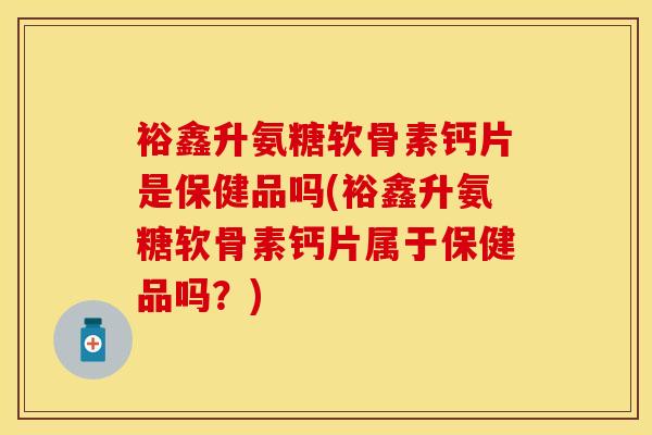 裕鑫升氨糖软骨素钙片是保健品吗(裕鑫升氨糖软骨素钙片属于保健品吗？)