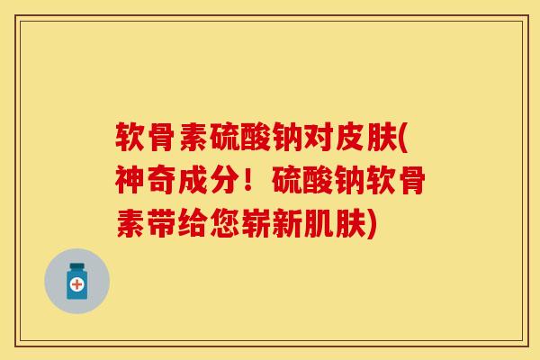 软骨素硫酸钠对皮肤(神奇成分！硫酸钠软骨素带给您崭新肌肤)