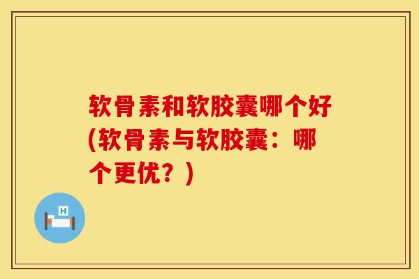 软骨素和软胶囊哪个好(软骨素与软胶囊：哪个更优？)