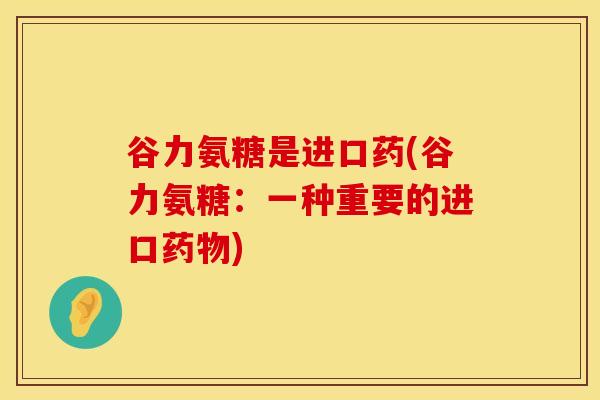 谷力氨糖是进口药(谷力氨糖：一种重要的进口药物)