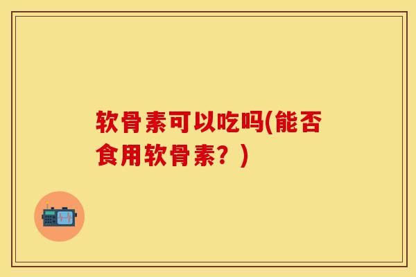 软骨素可以吃吗(能否食用软骨素？)