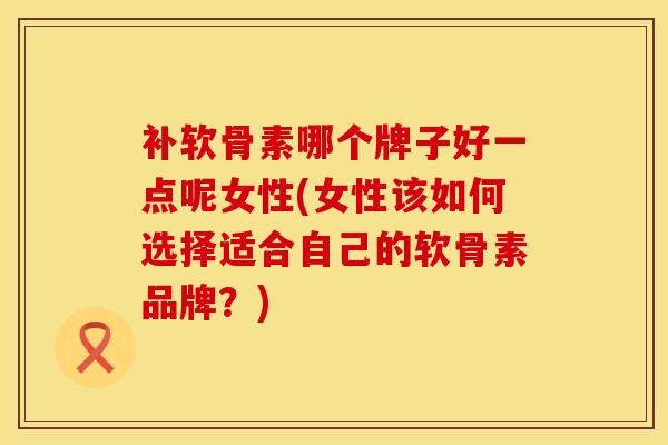 补软骨素哪个牌子好一点呢女性(女性该如何选择适合自己的软骨素品牌?)