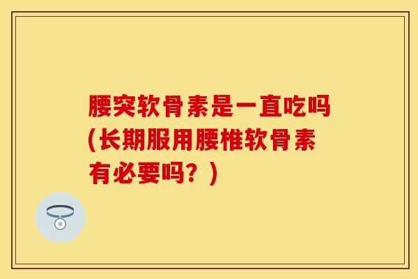 腰突软骨素是一直吃吗(长期服用腰椎软骨素有必要吗？)