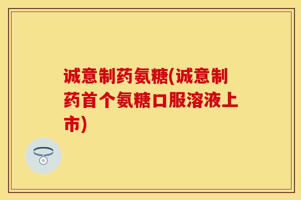 诚意制药氨糖(诚意制药首个氨糖口服溶液上市)