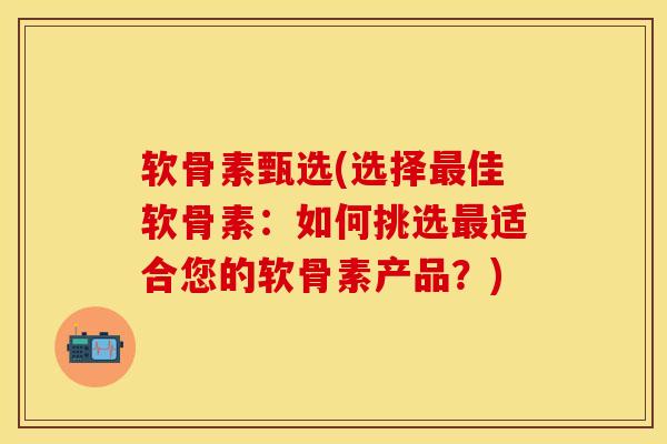 软骨素甄选(选择最佳软骨素：如何挑选最适合您的软骨素产品？)