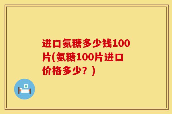 进口氨糖多少钱100片(氨糖100片进口价格多少？)