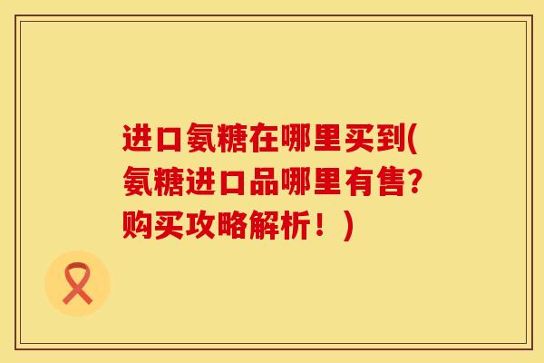 进口氨糖在哪里买到(氨糖进口品哪里有售？购买攻略解析！)