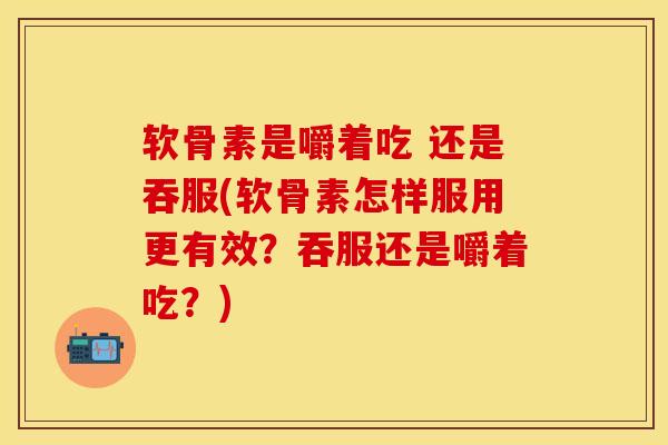 软骨素是嚼着吃 还是吞服(软骨素怎样服用更有效？吞服还是嚼着吃？)