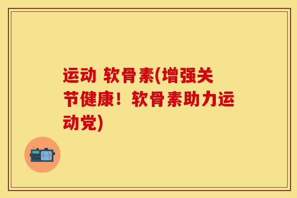 运动 软骨素(增强关节健康！软骨素助力运动党)