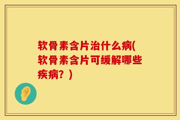 软骨素含片治什么病(软骨素含片可缓解哪些疾病？)