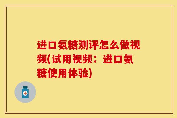 进口氨糖测评怎么做视频(试用视频：进口氨糖使用体验)