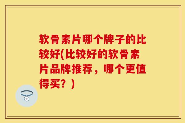 软骨素片哪个牌子的比较好(比较好的软骨素片品牌推荐，哪个更值得买？)