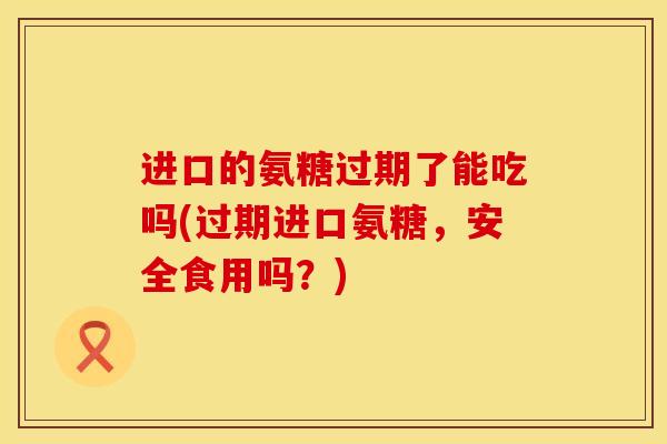进口的氨糖过期了能吃吗(过期进口氨糖，安全食用吗？)