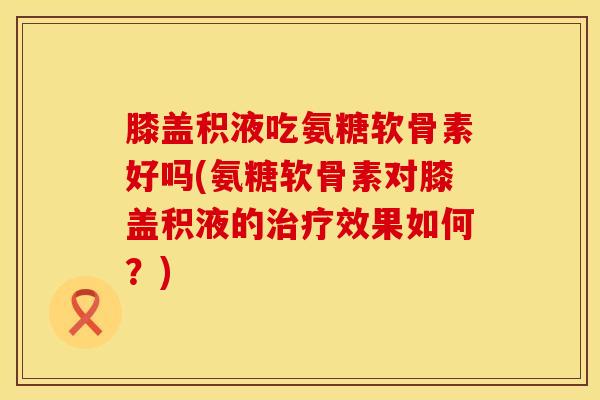 膝盖积液吃氨糖软骨素好吗(氨糖软骨素对膝盖积液的治疗效果如何？)