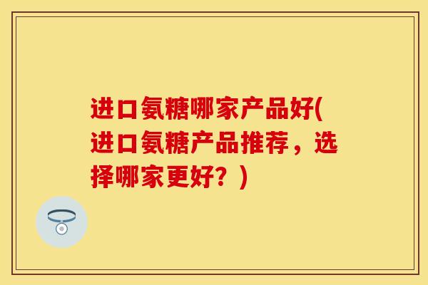 进口氨糖哪家产品好(进口氨糖产品推荐，选择哪家更好？)