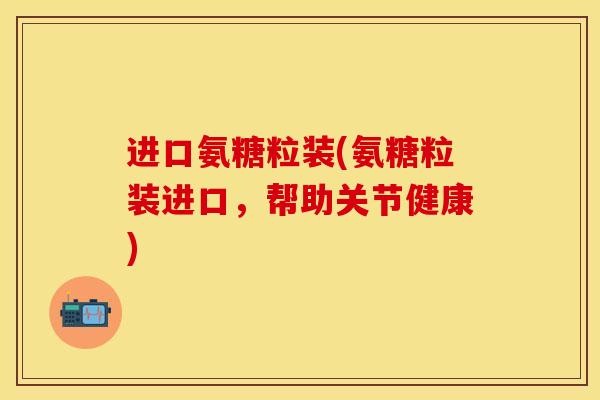 进口氨糖粒装(氨糖粒装进口，帮助关节健康)